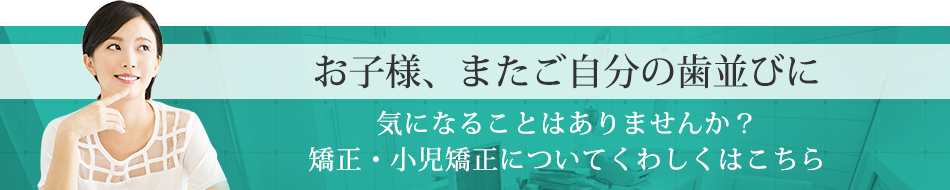 お子様、またご自分の歯並びに気になることはありませんか？矯正・小児矯正についてくわしくはこちら