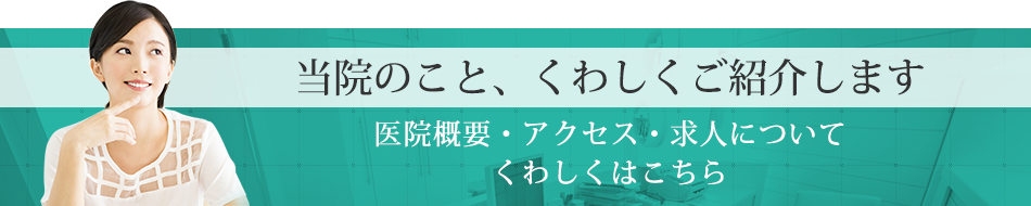 当院のこと、くわしくご紹介します医院概要・アクセス・求人についてくわしくはこちら