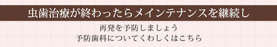 虫歯治療が終わったらメインテナンスを継続し再発を予防しましょう予防治療についてくわしくはこちら