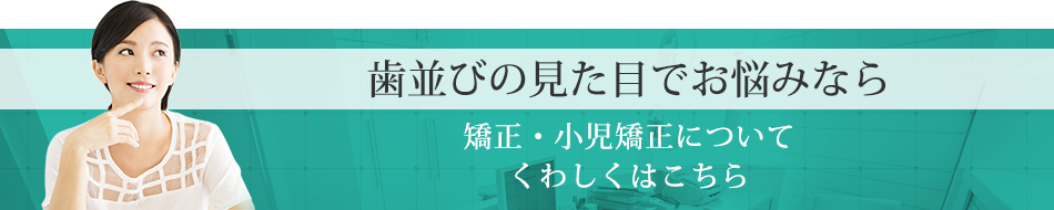 歯並びの見た目でお悩みなら矯正・小児矯正についてくわしくはこちら