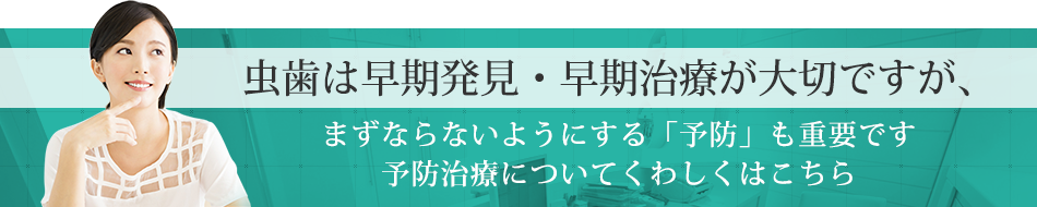 虫歯は早期発見・早期治療が大切ですが、まずならないようにする「予防」も重要です予防治療についてくわしくはこちら