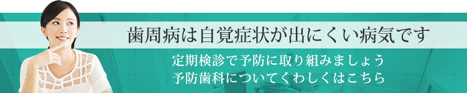 歯周病は自覚症状が出にくい病気です定期検診で予防に取り組みましょう予防治療についてくわしくはこちら